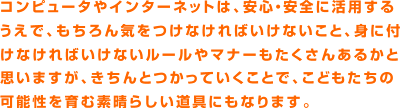 コンピュータやインターネットは、安心・安全に活用するうえで、もちろん気をつけなければいけないこと、身に付けなければいけないルールやマナーもたくさんあるかと思いますが、きちんとつかっていくことで、こどもたちの可能性を育む素晴らしい道具にもなります。