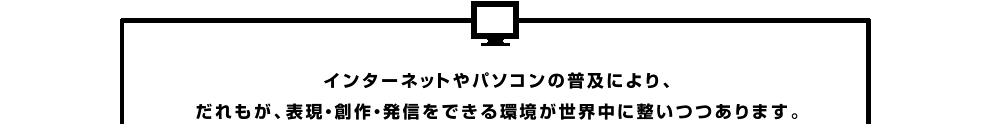 インターネットやパソコンの普及によりだれもが、表現・創作・発信をできる環境が世界中に整いつつあります。