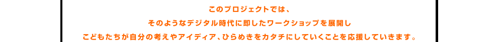 このプロジェクトではそのようなデジタル時代に即したワークショップを展開しこどもたちが自分の考えやアイディア、ひらめきをカタチにしていくことを応援していきます。